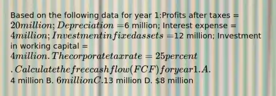 Based on the following data for year 1:Profits after taxes = 20 million; Depreciation =6 million; Interest expense = 4 million; Investment in fixed assets =12 million; Investment in working capital = 4 million. The corporate tax rate = 25 percent. Calculate the free cash flow (FCF) for year 1. A.4 million B. 6 million C.13 million D. 8 million