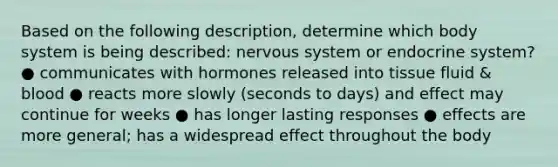 Based on the following description, determine which body system is being described: nervous system or endocrine system? ● communicates with hormones released into tissue fluid & blood ● reacts more slowly (seconds to days) and effect may continue for weeks ● has longer lasting responses ● effects are more general; has a widespread effect throughout the body