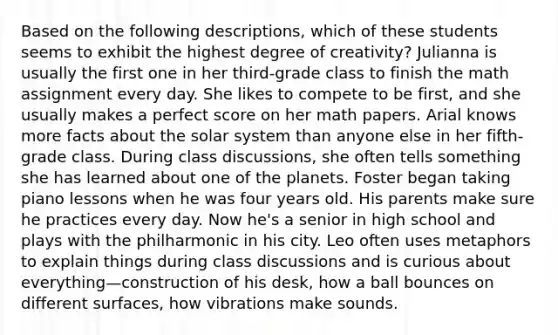 Based on the following descriptions, which of these students seems to exhibit the highest degree of creativity? Julianna is usually the first one in her third-grade class to finish the math assignment every day. She likes to compete to be first, and she usually makes a perfect score on her math papers. Arial knows more facts about the solar system than anyone else in her fifth-grade class. During class discussions, she often tells something she has learned about one of the planets. Foster began taking piano lessons when he was four years old. His parents make sure he practices every day. Now he's a senior in high school and plays with the philharmonic in his city. Leo often uses metaphors to explain things during class discussions and is curious about everything—construction of his desk, how a ball bounces on different surfaces, how vibrations make sounds.