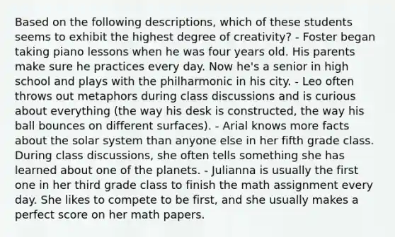 Based on the following descriptions, which of these students seems to exhibit the highest degree of creativity? - Foster began taking piano lessons when he was four years old. His parents make sure he practices every day. Now he's a senior in high school and plays with the philharmonic in his city. - Leo often throws out metaphors during class discussions and is curious about everything (the way his desk is constructed, the way his ball bounces on different surfaces). - Arial knows more facts about the solar system than anyone else in her fifth grade class. During class discussions, she often tells something she has learned about one of the planets. - Julianna is usually the first one in her third grade class to finish the math assignment every day. She likes to compete to be first, and she usually makes a perfect score on her math papers.