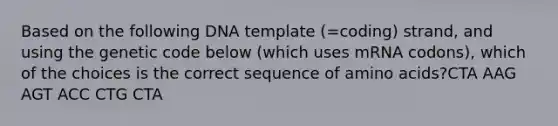 Based on the following DNA template (=coding) strand, and using the genetic code below (which uses mRNA codons), which of the choices is the correct sequence of <a href='https://www.questionai.com/knowledge/k9gb720LCl-amino-acids' class='anchor-knowledge'>amino acids</a>?CTA AAG AGT ACC CTG CTA