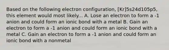 Based on the following electron configuration, [Kr]5s24d105p5, this element would most likely... A. Lose an electron to form a -1 anion and could form an ionic bond with a metal B. Gain an electron to form a -1 anion and could form an ionic bond with a metal C. Gain an electron to form a -1 anion and could form an ionic bond with a nonmetal