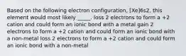 Based on the following electron configuration, [Xe]6s2, this element would most likely _____. loss 2 electrons to form a +2 cation and could form an ionic bond with a metal gain 2 electrons to form a +2 cation and could form an ionic bond with a non-metal loss 2 electrons to form a +2 cation and could form an ionic bond with a non-metal