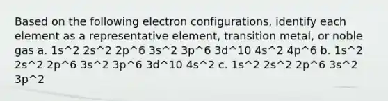 Based on the following electron configurations, identify each element as a representative element, transition metal, or noble gas a. 1s^2 2s^2 2p^6 3s^2 3p^6 3d^10 4s^2 4p^6 b. 1s^2 2s^2 2p^6 3s^2 3p^6 3d^10 4s^2 c. 1s^2 2s^2 2p^6 3s^2 3p^2