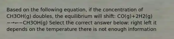 Based on the following equation, if the concentration of CH3OH(g) doubles, the equilibrium will shift: CO(g)+2H2(g)−⇀↽−CH3OH(g) Select the correct answer below: right left it depends on the temperature there is not enough information