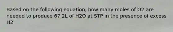 Based on the following equation, how many moles of O2 are needed to produce 67.2L of H2O at STP in the presence of excess H2