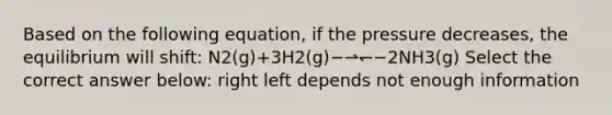 Based on the following equation, if the pressure decreases, the equilibrium will shift: N2(g)+3H2(g)−⇀↽−2NH3(g) Select the correct answer below: right left depends not enough information