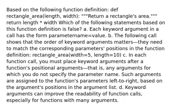 Based on the following function definition: def rectangle_area(length, width): """Return a rectangle's area.""" return length * width Which of the following statements based on this function definition is false? a. Each keyword argument in a call has the form parametername=value. b. The following call shows that the order of keyword arguments matters—they need to match the corresponding parameters' positions in the function definition: rectangle_area(width=5, length=10) c. In each function call, you must place keyword arguments after a function's positional arguments—that is, any arguments for which you do not specify the parameter name. Such arguments are assigned to the function's parameters left-to-right, based on the argument's positions in the argument list. d. Keyword arguments can improve the readability of function calls, especially for functions with many arguments.