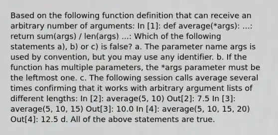 Based on the following function definition that can receive an arbitrary number of arguments: In [1]: def average(*args): ...: return sum(args) / len(args) ...: Which of the following statements a), b) or c) is false? a. The parameter name args is used by convention, but you may use any identifier. b. If the function has multiple parameters, the *args parameter must be the leftmost one. c. The following session calls average several times confirming that it works with arbitrary argument lists of different lengths: In [2]: average(5, 10) Out[2]: 7.5 In [3]: average(5, 10, 15) Out[3]: 10.0 In [4]: average(5, 10, 15, 20) Out[4]: 12.5 d. All of the above statements are true.