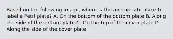 Based on the following image, where is the appropriate place to label a Petri plate? A. On the bottom of the bottom plate B. Along the side of the bottom plate C. On the top of the cover plate D. Along the side of the cover plate