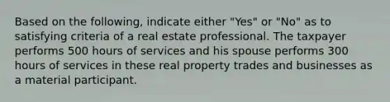 Based on the following, indicate either "Yes" or "No" as to satisfying criteria of a real estate professional. The taxpayer performs 500 hours of services and his spouse performs 300 hours of services in these real property trades and businesses as a material participant.