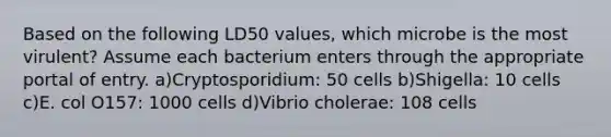 Based on the following LD50 values, which microbe is the most virulent? Assume each bacterium enters through the appropriate portal of entry. a)Cryptosporidium: 50 cells b)Shigella: 10 cells c)E. col O157: 1000 cells d)Vibrio cholerae: 108 cells