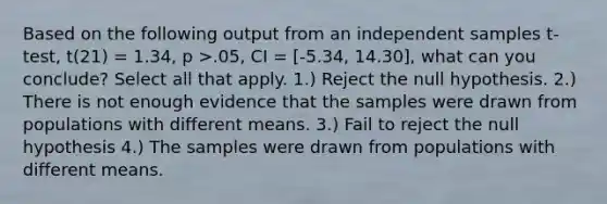 Based on the following output from an independent samples t-test, t(21) = 1.34, p >.05, CI = [-5.34, 14.30], what can you conclude? Select all that apply. 1.) Reject the null hypothesis. 2.) There is not enough evidence that the samples were drawn from populations with different means. 3.) Fail to reject the null hypothesis 4.) The samples were drawn from populations with different means.