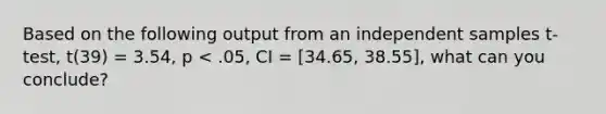 Based on the following output from an independent samples t-test, t(39) = 3.54, p < .05, CI = [34.65, 38.55], what can you conclude?