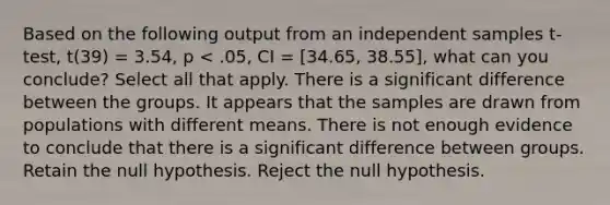 Based on the following output from an independent samples t-test, t(39) = 3.54, p < .05, CI = [34.65, 38.55], what can you conclude? Select all that apply. There is a significant difference between the groups. It appears that the samples are drawn from populations with different means. There is not enough evidence to conclude that there is a significant difference between groups. Retain the null hypothesis. Reject the null hypothesis.