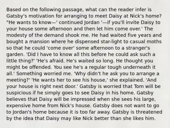 Based on the following passage, what can the reader infer is Gatsby's motivation for arranging to meet Daisy at Nick's home? "He wants to know—' continued Jordan '—if you'll invite Daisy to your house some afternoon and then let him come over.' The modesty of the demand shook me. He had waited five years and bought a mansion where he dispensed star-light to casual moths so that he could 'come over' some afternoon to a stranger's garden. 'Did I have to know all this before he could ask such a little thing?' 'He's afraid. He's waited so long. He thought you might be offended. You see he's a regular tough underneath it all.' Something worried me. 'Why didn't he ask you to arrange a meeting?' 'He wants her to see his house,' she explained. 'And your house is right next door.' Gatsby is worried that Tom will be suspicious if he simply goes to see Daisy in his home. Gatsby believes that Daisy will be impressed when she sees his large, expensive home from Nick's house. Gatsby does not want to go to Jordan's home because it is too far away. Gatsby is threatened by the idea that Daisy may like Nick better than she likes him.