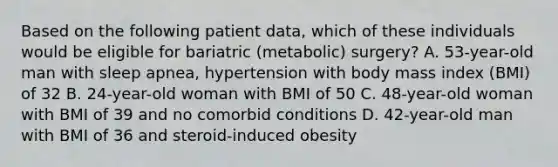 Based on the following patient data, which of these individuals would be eligible for bariatric (metabolic) surgery? A. 53-year-old man with sleep apnea, hypertension with body mass index (BMI) of 32 B. 24-year-old woman with BMI of 50 C. 48-year-old woman with BMI of 39 and no comorbid conditions D. 42-year-old man with BMI of 36 and steroid-induced obesity