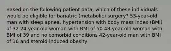 Based on the following patient data, which of these individuals would be eligible for bariatric (metabolic) surgery? 53-year-old man with sleep apnea, hypertension with body mass index (BMI) of 32 24-year-old woman with BMI of 50 48-year-old woman with BMI of 39 and no comorbid conditions 42-year-old man with BMI of 36 and steroid-induced obesity