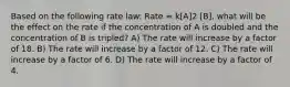 Based on the following rate law: Rate = k[A]2 [B], what will be the effect on the rate if the concentration of A is doubled and the concentration of B is tripled? A) The rate will increase by a factor of 18. B) The rate will increase by a factor of 12. C) The rate will increase by a factor of 6. D) The rate will increase by a factor of 4.