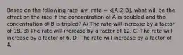 Based on the following rate law, rate = k[A]2[B], what will be the effect on the rate if the concentration of A is doubled and the concentration of B is tripled? A) The rate will increase by a factor of 18. B) The rate will increase by a factor of 12. C) The rate will increase by a factor of 6. D) The rate will increase by a factor of 4.