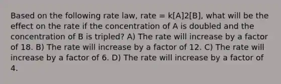 Based on the following rate law, rate = k[A]2[B], what will be the effect on the rate if the concentration of A is doubled and the concentration of B is tripled? A) The rate will increase by a factor of 18. B) The rate will increase by a factor of 12. C) The rate will increase by a factor of 6. D) The rate will increase by a factor of 4.