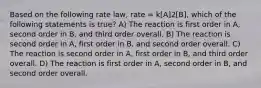 Based on the following rate law, rate = k[A]2[B], which of the following statements is true? A) The reaction is first order in A, second order in B, and third order overall. B) The reaction is second order in A, first order in B, and second order overall. C) The reaction is second order in A, first order in B, and third order overall. D) The reaction is first order in A, second order in B, and second order overall.