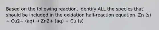 Based on the following reaction, identify ALL the species that should be included in the oxidation half-reaction equation. Zn (s) + Cu2+ (aq) → Zn2+ (aq) + Cu (s)