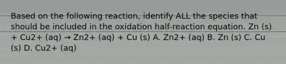 Based on the following reaction, identify ALL the species that should be included in the oxidation half-reaction equation. Zn (s) + Cu2+ (aq) → Zn2+ (aq) + Cu (s) A. Zn2+ (aq) B. Zn (s) C. Cu (s) D. Cu2+ (aq)