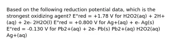 Based on the following reduction potential data, which is the strongest oxidizing agent? E°red = +1.78 V for H2O2(aq) + 2H+(aq) + 2e- 2H2O(l) E°red = +0.800 V for Ag+(aq) + e- Ag(s) E°red = -0.130 V for Pb2+(aq) + 2e- Pb(s) Pb2+(aq) H2O2(aq) Ag+(aq)