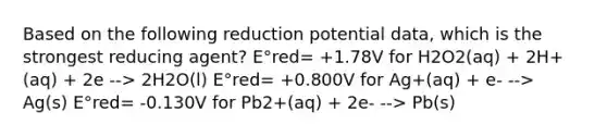 Based on the following reduction potential data, which is the strongest reducing agent? E°red= +1.78V for H2O2(aq) + 2H+(aq) + 2e --> 2H2O(l) E°red= +0.800V for Ag+(aq) + e- --> Ag(s) E°red= -0.130V for Pb2+(aq) + 2e- --> Pb(s)