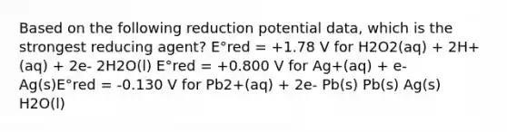 Based on the following reduction potential data, which is the strongest reducing agent? E°red = +1.78 V for H2O2(aq) + 2H+(aq) + 2e- 2H2O(l) E°red = +0.800 V for Ag+(aq) + e- Ag(s)E°red = -0.130 V for Pb2+(aq) + 2e- Pb(s) Pb(s) Ag(s) H2O(l)