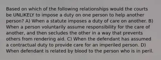 Based on which of the following relationships would the courts be UNLIKELY to impose a duty on one person to help another person? A) When a statute imposes a duty of care on another. B) When a person voluntarily assume responsibility for the care of another, and then secludes the other in a way that prevents others from rendering aid. C) When the defendant has assumed a contractual duty to provide care for an imperiled person. D) When defendant is related by blood to the person who is in peril.