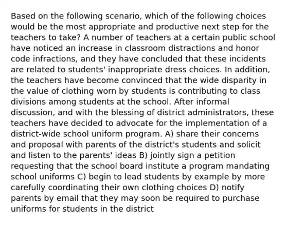 Based on the following scenario, which of the following choices would be the most appropriate and productive next step for the teachers to take? A number of teachers at a certain public school have noticed an increase in classroom distractions and honor code infractions, and they have concluded that these incidents are related to students' inappropriate dress choices. In addition, the teachers have become convinced that the wide disparity in the value of clothing worn by students is contributing to class divisions among students at the school. After informal discussion, and with the blessing of district administrators, these teachers have decided to advocate for the implementation of a district-wide school uniform program. A) share their concerns and proposal with parents of the district's students and solicit and listen to the parents' ideas B) jointly sign a petition requesting that the school board institute a program mandating school uniforms C) begin to lead students by example by more carefully coordinating their own clothing choices D) notify parents by email that they may soon be required to purchase uniforms for students in the district