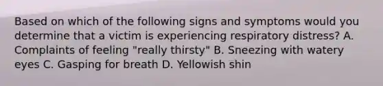 Based on which of the following signs and symptoms would you determine that a victim is experiencing respiratory distress? A. Complaints of feeling "really thirsty" B. Sneezing with watery eyes C. Gasping for breath D. Yellowish shin