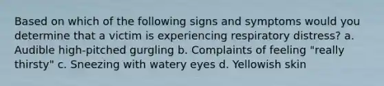 Based on which of the following signs and symptoms would you determine that a victim is experiencing respiratory distress? a. Audible high-pitched gurgling b. Complaints of feeling "really thirsty" c. Sneezing with watery eyes d. Yellowish skin