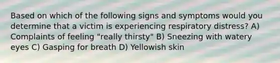 Based on which of the following signs and symptoms would you determine that a victim is experiencing respiratory distress? A) Complaints of feeling "really thirsty" B) Sneezing with watery eyes C) Gasping for breath D) Yellowish skin