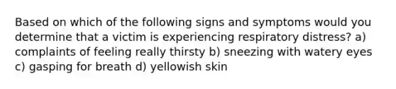 Based on which of the following signs and symptoms would you determine that a victim is experiencing respiratory distress? a) complaints of feeling really thirsty b) sneezing with watery eyes c) gasping for breath d) yellowish skin