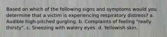 Based on which of the following signs and symptoms would you determine that a victim is experiencing respiratory distress? a. Audible high-pitched gurgling. b. Complaints of feeling "really thirsty". c. Sneezing with watery eyes. d. Yellowish skin.