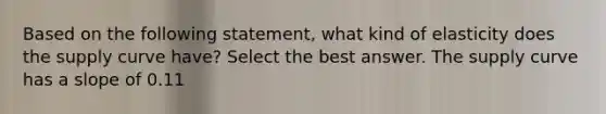 Based on the following statement, what kind of elasticity does the supply curve have? Select the best answer. The supply curve has a slope of 0.11