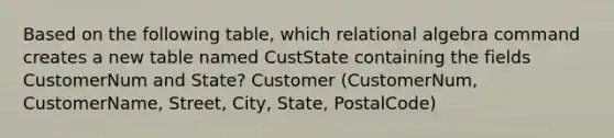 Based on the following table, which relational algebra command creates a new table named CustState containing the fields CustomerNum and State? Customer (CustomerNum, CustomerName, Street, City, State, PostalCode)