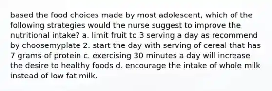 based the food choices made by most adolescent, which of the following strategies would the nurse suggest to improve the nutritional intake? a. limit fruit to 3 serving a day as recommend by choosemyplate 2. start the day with serving of cereal that has 7 grams of protein c. exercising 30 minutes a day will increase the desire to healthy foods d. encourage the intake of whole milk instead of low fat milk.