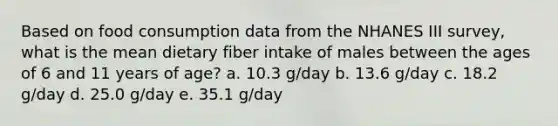 Based on food consumption data from the NHANES III survey, what is the mean dietary fiber intake of males between the ages of 6 and 11 years of age? a. 10.3 g/day b. 13.6 g/day c. 18.2 g/day d. 25.0 g/day e. 35.1 g/day