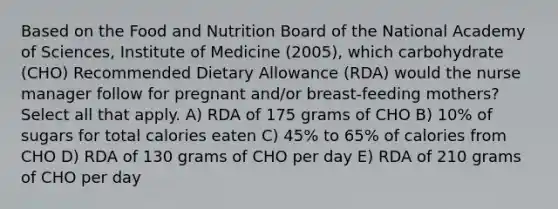 Based on the Food and Nutrition Board of the National Academy of Sciences, Institute of Medicine (2005), which carbohydrate (CHO) Recommended Dietary Allowance (RDA) would the nurse manager follow for pregnant and/or breast-feeding mothers? Select all that apply. A) RDA of 175 grams of CHO B) 10% of sugars for total calories eaten C) 45% to 65% of calories from CHO D) RDA of 130 grams of CHO per day E) RDA of 210 grams of CHO per day