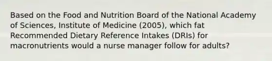 Based on the Food and Nutrition Board of the National Academy of Sciences, Institute of Medicine (2005), which fat Recommended Dietary Reference Intakes (DRIs) for macronutrients would a nurse manager follow for adults?