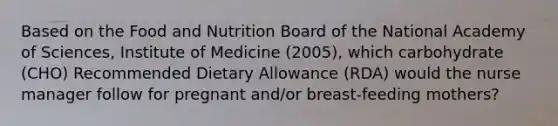 Based on the Food and Nutrition Board of the National Academy of Sciences, Institute of Medicine (2005), which carbohydrate (CHO) Recommended Dietary Allowance (RDA) would the nurse manager follow for pregnant and/or breast-feeding mothers?