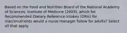 Based on the Food and Nutrition Board of the National Academy of Sciences, Institute of Medicine (2005), which fat Recommended Dietary Reference Intakes (DRIs) for macronutrients would a nurse manager follow for adults? Select all that apply.