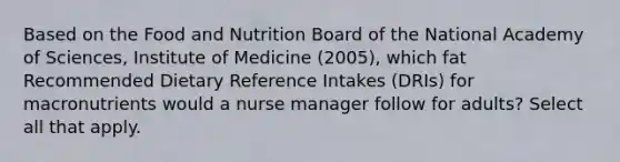 Based on the Food and Nutrition Board of the National Academy of Sciences, Institute of Medicine (2005), which fat Recommended Dietary Reference Intakes (DRIs) for macronutrients would a nurse manager follow for adults? Select all that apply.