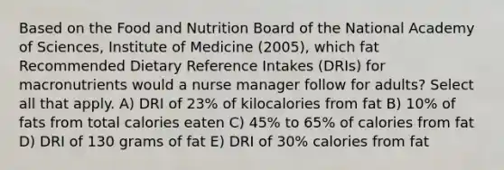 Based on the Food and Nutrition Board of the National Academy of Sciences, Institute of Medicine (2005), which fat Recommended Dietary Reference Intakes (DRIs) for macronutrients would a nurse manager follow for adults? Select all that apply. A) DRI of 23% of kilocalories from fat B) 10% of fats from total calories eaten C) 45% to 65% of calories from fat D) DRI of 130 grams of fat E) DRI of 30% calories from fat