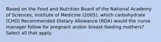 Based on the Food and Nutrition Board of the National Academy of Sciences, Institute of Medicine (2005), which carbohydrate (CHO) Recommended Dietary Allowance (RDA) would the nurse manager follow for pregnant and/or breast-feeding mothers? Select all that apply.