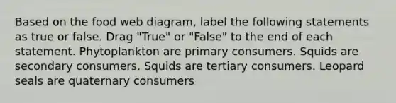 Based on the food web diagram, label the following statements as true or false. Drag "True" or "False" to the end of each statement. Phytoplankton are primary consumers. Squids are secondary consumers. Squids are tertiary consumers. Leopard seals are quaternary consumers